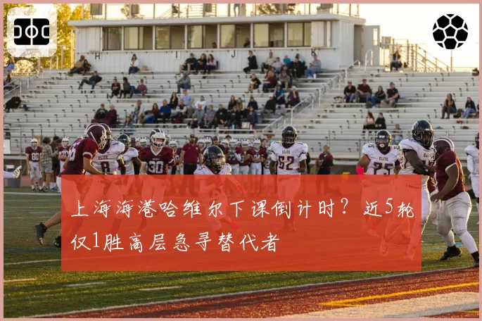 上海海港哈维尔下课倒计时？近5轮仅1胜高层急寻替代者