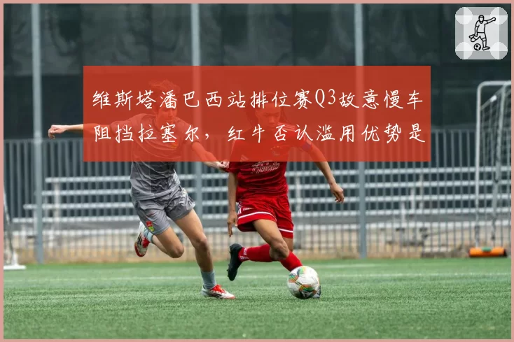 维斯塔潘巴西站排位赛Q3故意慢车阻挡拉塞尔,红牛否认滥用优势是否可信?