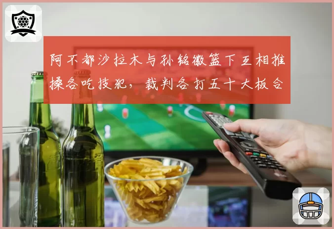 阿不都沙拉木与孙铭徽篮下互相推搡各吃技犯，裁判各打五十大板合理吗？