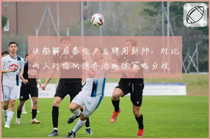 快船解雇泰伦卢后聘用新帅，对比两人对伦纳德乔治轮休策略分歧