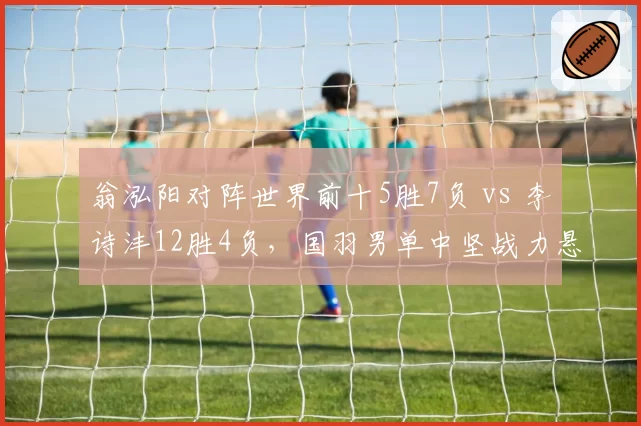 翁泓阳对阵世界前十5胜7负 vs 李诗沣12胜4负,国羽男单中坚战力悬殊定位