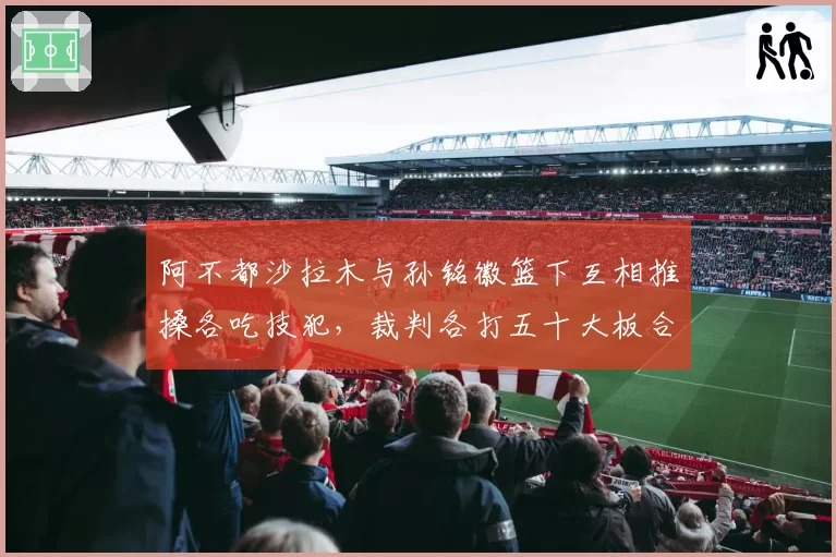 阿不都沙拉木与孙铭徽篮下互相推搡各吃技犯，裁判各打五十大板合理吗？
