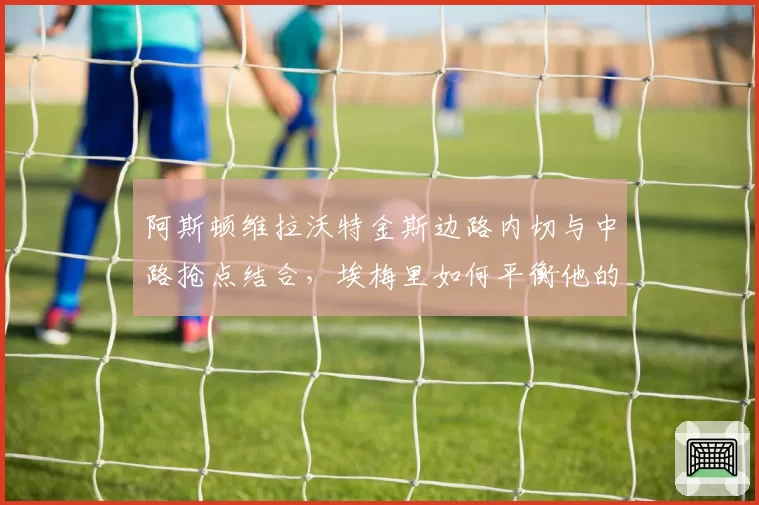 阿斯顿维拉沃特金斯边路内切与中路抢点结合,埃梅里如何平衡他的双威胁?