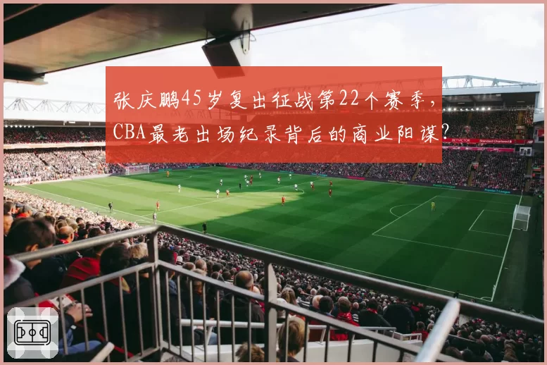 张庆鹏45岁复出征战第22个赛季，CBA最老出场纪录背后的商业阳谋？