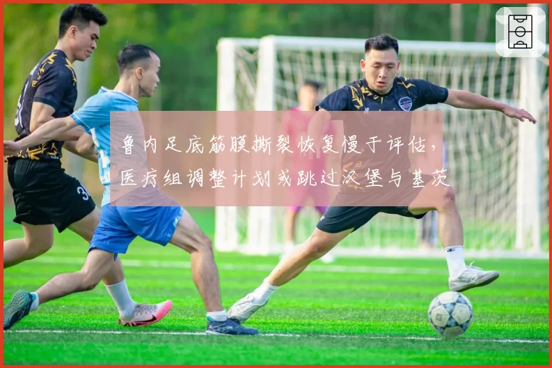 鲁内足底筋膜撕裂恢复慢于评估,医疗组调整计划或跳过汉堡与基茨比厄尔