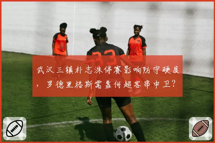 武汉三镇朴志洙停赛影响防守硬度,罗德里格斯需靠何超客串中卫?