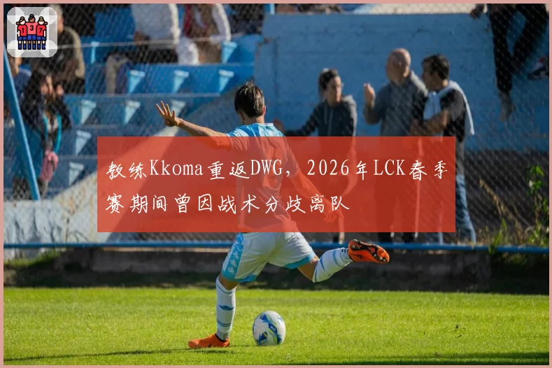 教练Kkoma重返DWG，2026年LCK春季赛期间曾因战术分歧离队