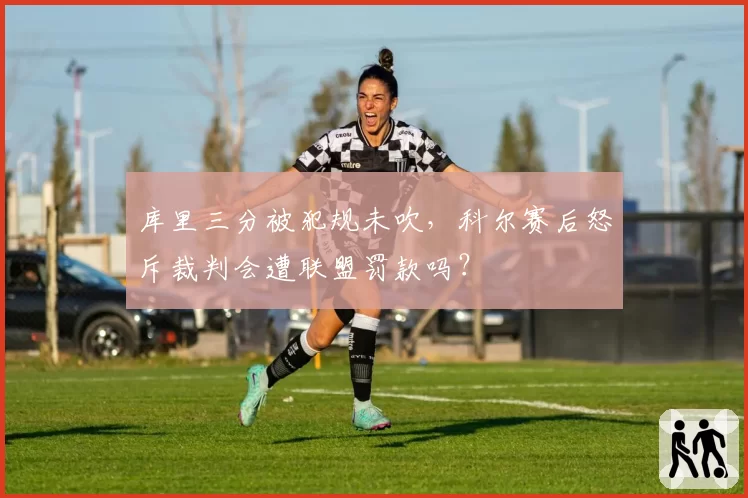库里三分被犯规未吹，科尔赛后怒斥裁判会遭联盟罚款吗？