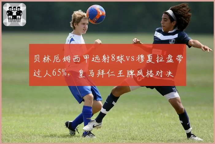 贝林厄姆西甲远射8球vs穆夏拉盘带过人65%,皇马拜仁王牌风格对决