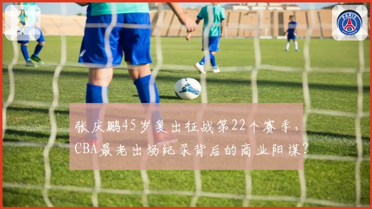张庆鹏45岁复出征战第22个赛季，CBA最老出场纪录背后的商业阳谋？