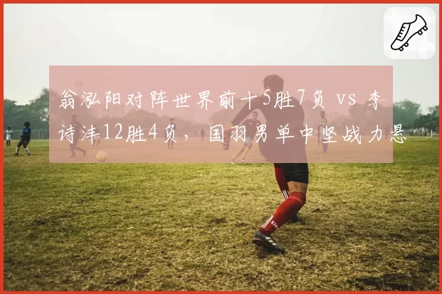 翁泓阳对阵世界前十5胜7负 vs 李诗沣12胜4负，国羽男单中坚战力悬殊定位