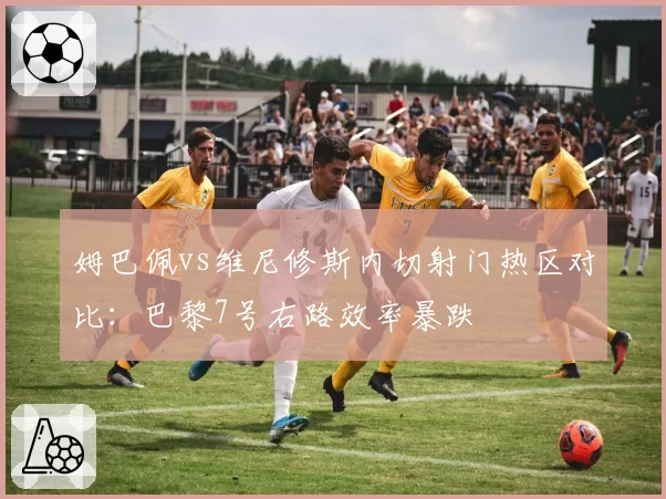 姆巴佩vs维尼修斯内切射门热区对比：巴黎7号右路效率暴跌