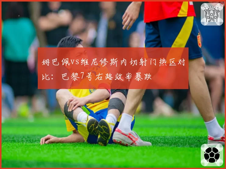 姆巴佩vs维尼修斯内切射门热区对比：巴黎7号右路效率暴跌
