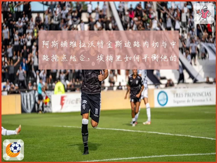阿斯顿维拉沃特金斯边路内切与中路抢点结合，埃梅里如何平衡他的双威胁？