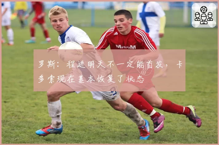 罗斯：程进明天不一定能首发，卡多索现在基本恢复了状态