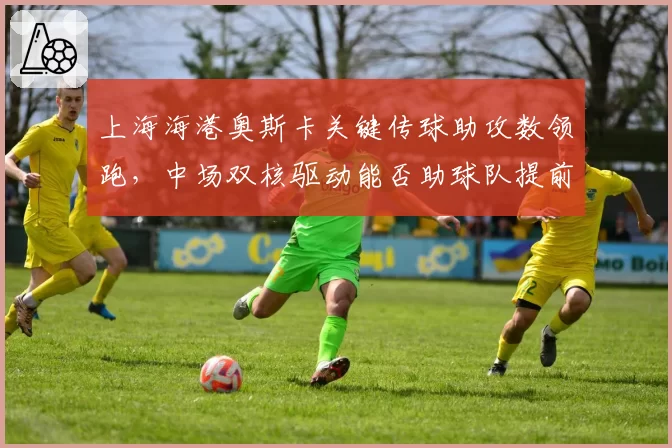 上海海港奥斯卡关键传球助攻数领跑，中场双核驱动能否助球队提前夺冠？