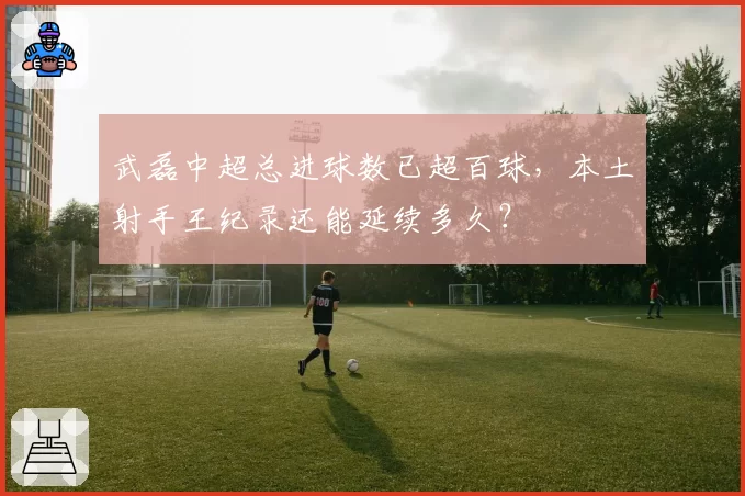 武磊中超总进球数已超百球，本土射手王纪录还能延续多久？