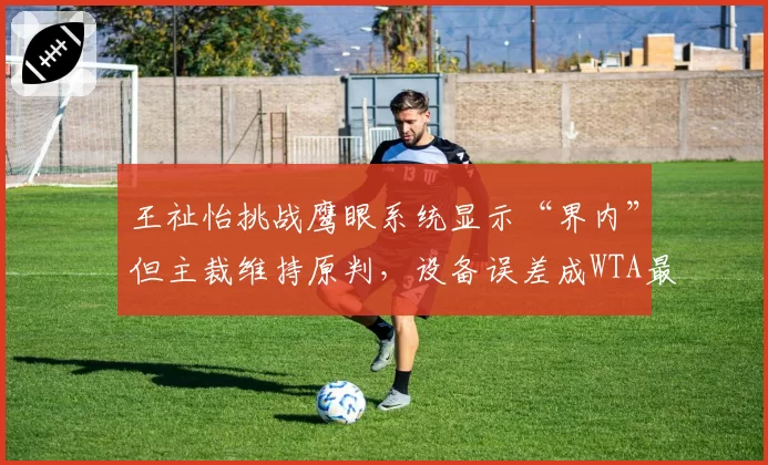 王祉怡挑战鹰眼系统显示“界内”但主裁维持原判，设备误差成WTA最新丑闻