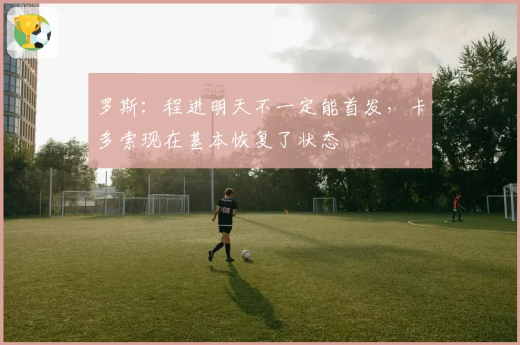 罗斯：程进明天不一定能首发，卡多索现在基本恢复了状态