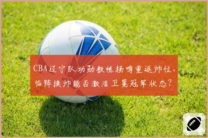 CBA辽宁队功勋教练杨鸣重返帅位，临阵换帅能否激活卫冕冠军状态？