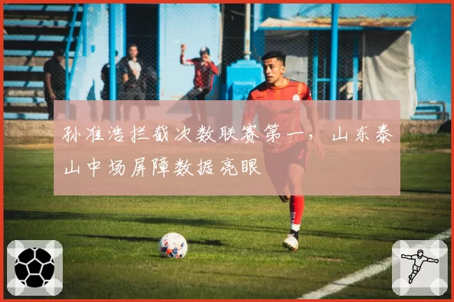 孙准浩拦截次数联赛第一，山东泰山中场屏障数据亮眼