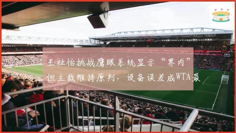 王祉怡挑战鹰眼系统显示“界内”但主裁维持原判，设备误差成WTA最新丑闻