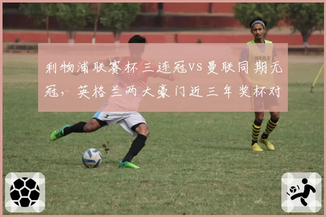 利物浦联赛杯三连冠vs曼联同期无冠，英格兰两大豪门近三年奖杯对比